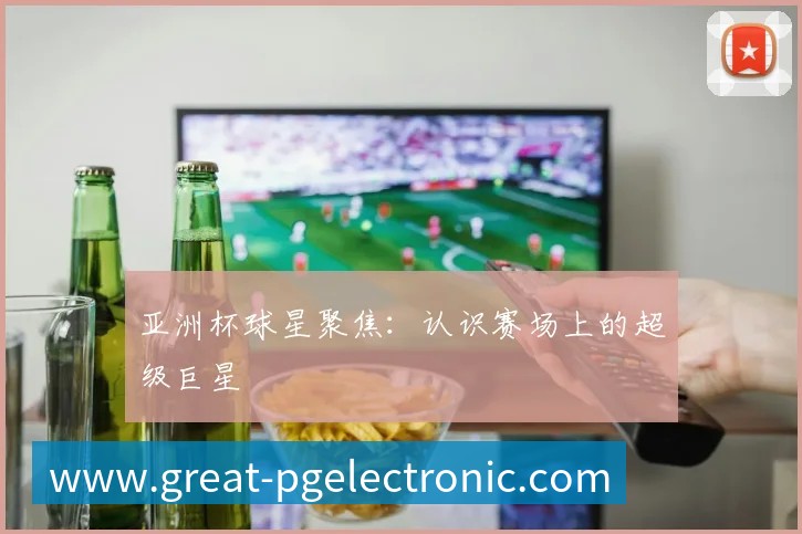 亚洲杯球星聚焦:认识赛场上的超级巨星